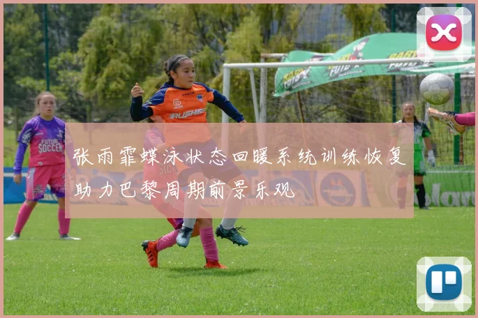 张雨霏蝶泳状态回暖系统训练恢复助力巴黎周期前景乐观