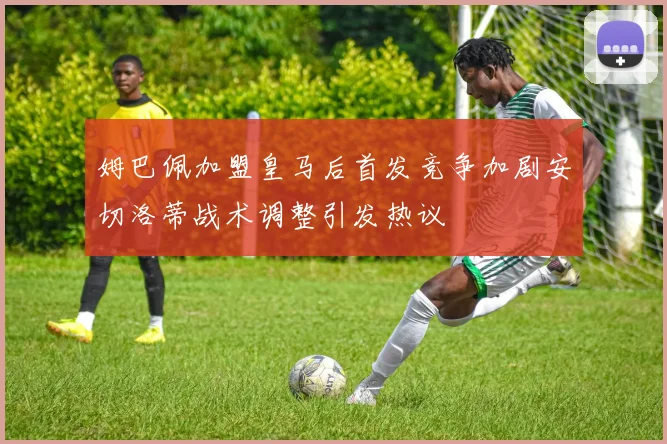 姆巴佩加盟皇马后首发竞争加剧安切洛蒂战术调整引发热议