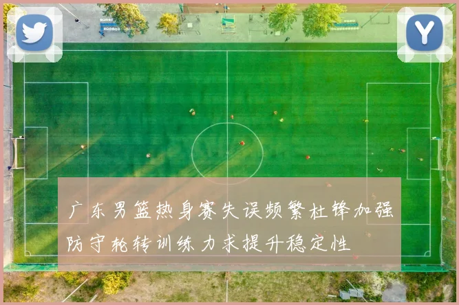 广东男篮热身赛失误频繁杜锋加强防守轮转训练力求提升稳定性