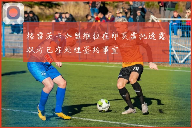 格雷茨卡加盟维拉在即莫雷托透露双方已在处理签约事宜
