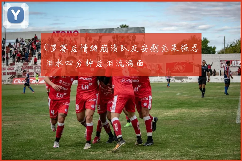 C罗赛后情绪崩溃队友安慰无果强忍泪水四分钟后泪流满面