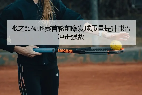 张之臻硬地赛首轮前瞻发球质量提升能否冲击强敌