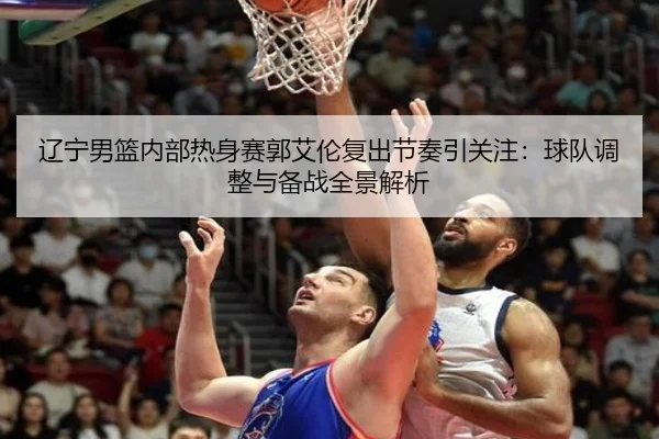 辽宁男篮内部热身赛郭艾伦复出节奏引关注：球队调整与备战全景解析