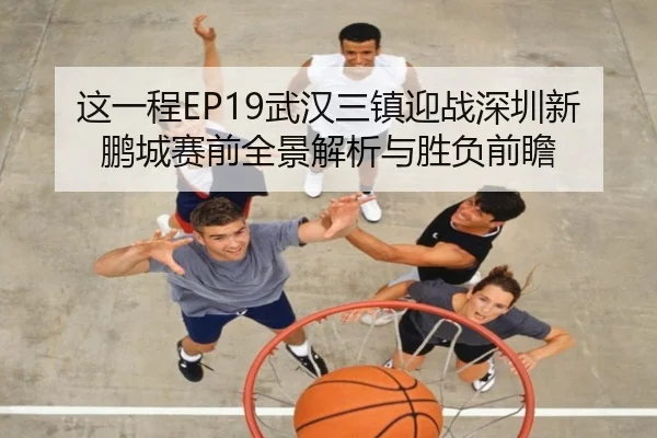 这一程EP19武汉三镇迎战深圳新鹏城赛前全景解析与胜负前瞻
