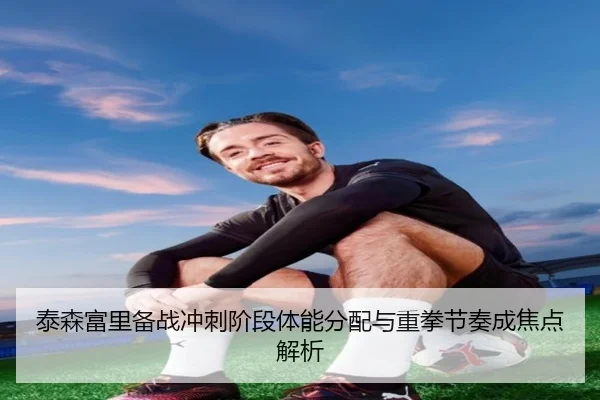 泰森富里备战冲刺阶段体能分配与重拳节奏成焦点解析