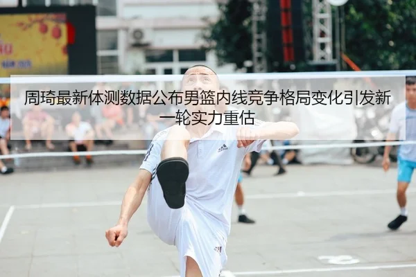 周琦最新体测数据公布男篮内线竞争格局变化引发新一轮实力重估