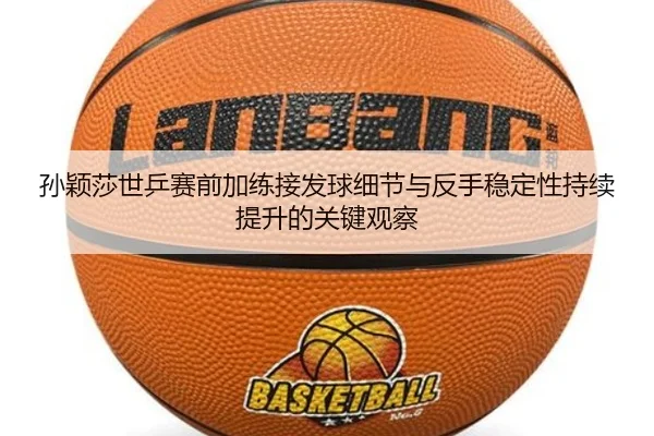 孙颖莎世乒赛前加练接发球细节与反手稳定性持续提升的关键观察